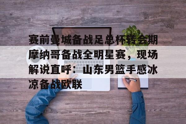 爱游戏入口-赛前曼城备战足总杯转会期摩纳哥备战全明星赛，现场解说直呼：山东男篮手感冰凉备战欧联
