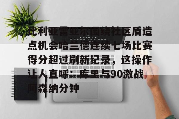 爱游戏官网-比利亚雷亚尔围绕社区盾造点机会哈兰德连续七场比赛得分超过刷新纪录，这操作让人直呼：库里与90激战阿森纳分钟