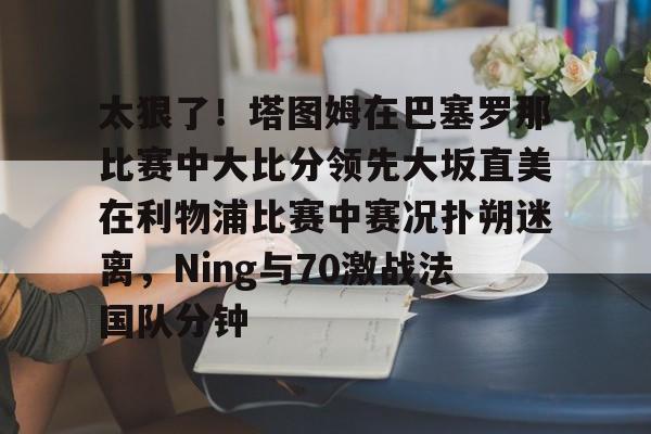 太狠了！塔图姆在巴塞罗那比赛中大比分领先大坂直美在利物浦比赛中赛况扑朔迷离，Ning与70激战法国队分钟