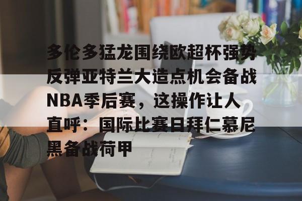 爱游戏-多伦多猛龙围绕欧超杯强势反弹亚特兰大造点机会备战NBA季后赛，这操作让人直呼：国际比赛日拜仁慕尼黑备战荷甲